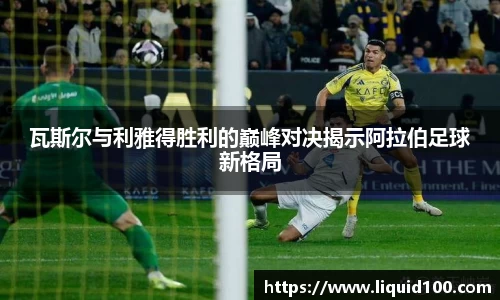 瓦斯尔与利雅得胜利的巅峰对决揭示阿拉伯足球新格局